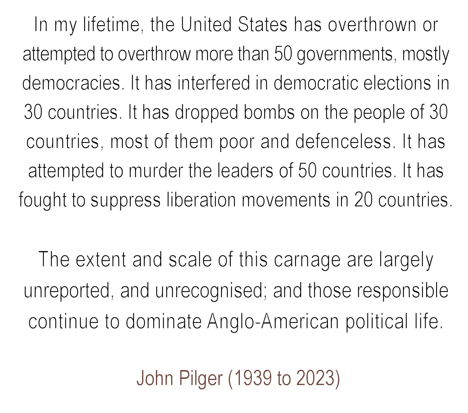 In my lifetime, the United States has overthrown or attempted to overthrow more than 50 governments, mostly democracies. It has interfered in democratic elections in 30 countries. It has dropped bombs on the people of 30 countries, most of them poor and defenceless. It has attempted to murder the leaders of 50 countries. It has fought to suppress liberation movements in 20 countries.

The extent and scale of this carnage are largely unreported, and unrecognised; and those responsible continue to dominate Anglo-American political life.