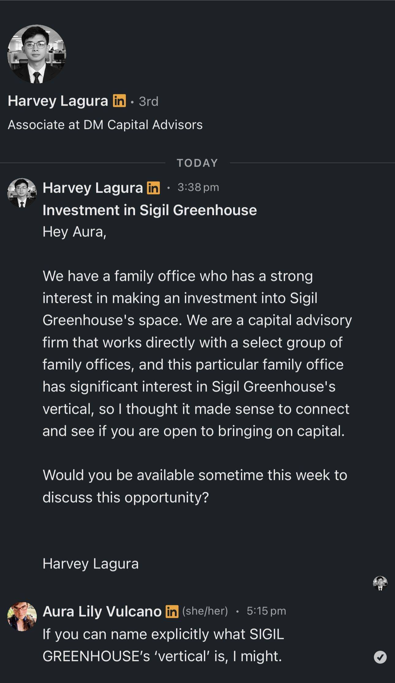 A screenshot of a LinkedIn conversation.

Harvey Lagura
Associate at DM Capital Advisors
TODAY
Harvey Lagura - 3:38 pm
Investment in Sigil Greenhouse
Hey Aura,
We have a family office who has a strong
interest in making an investment into Sigil
Greenhouse's space. We are a capital advisory
firm that works directly with a select group of
family offices, and this particular family office
has significant interest in Sigil Greenhouse's
vertical, so I thought it made sense to connect
and see if you are open to bringing on capital.
Would you be available sometime this week to
discuss this opportunity?
Harvey Lagura

Aura Lily Vulcano (she/her) - 5:15 pm
If you can name explicitly what SIGIL
GREENHOUSE's 'vertical' is, I might.
