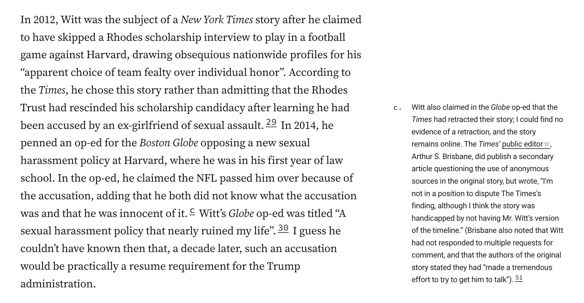 n 2012, Witt was the subject of a New York Times story after he claimed to have skipped a Rhodes scholarship interview to play in a football game against Harvard, drawing obsequious nationwide profiles for his “apparent choice of team fealty over individual honor”. According to the Times, he chose this story rather than admitting that the Rhodes Trust had rescinded his scholarship candidacy after learning he had been accused by an ex-girlfriend of sexual assault.29 In 2014, he penned an op-ed for the Boston Globe opposing a new sexual harassment policy at Harvard, where he was in his first year of law school. In the op-ed, he claimed the NFL passed him over because of the accusation, adding that he both did not know what the accusation was and that he was innocent of it.c Witt’s Globe op-ed was titled “A sexual harassment policy that nearly ruined my life”.30 I guess he couldn’t have known then that, a decade later, such an accusation would be practically a resume requirement for the Trump administration.

c. Witt also claimed in the Globe op-ed that the Times had retracted their story; I could find no evidence of a retraction, and the story remains online. The Times’ public editor, Arthur S. Brisbane, did publish a secondary article questioning the use of anonymous sources in the original story, but wrote, “I’m not in a position to dispute The Times’s finding, although I think the story was handicapped by not having Mr. Witt’s version of the timeline.” (Brisbane also noted t