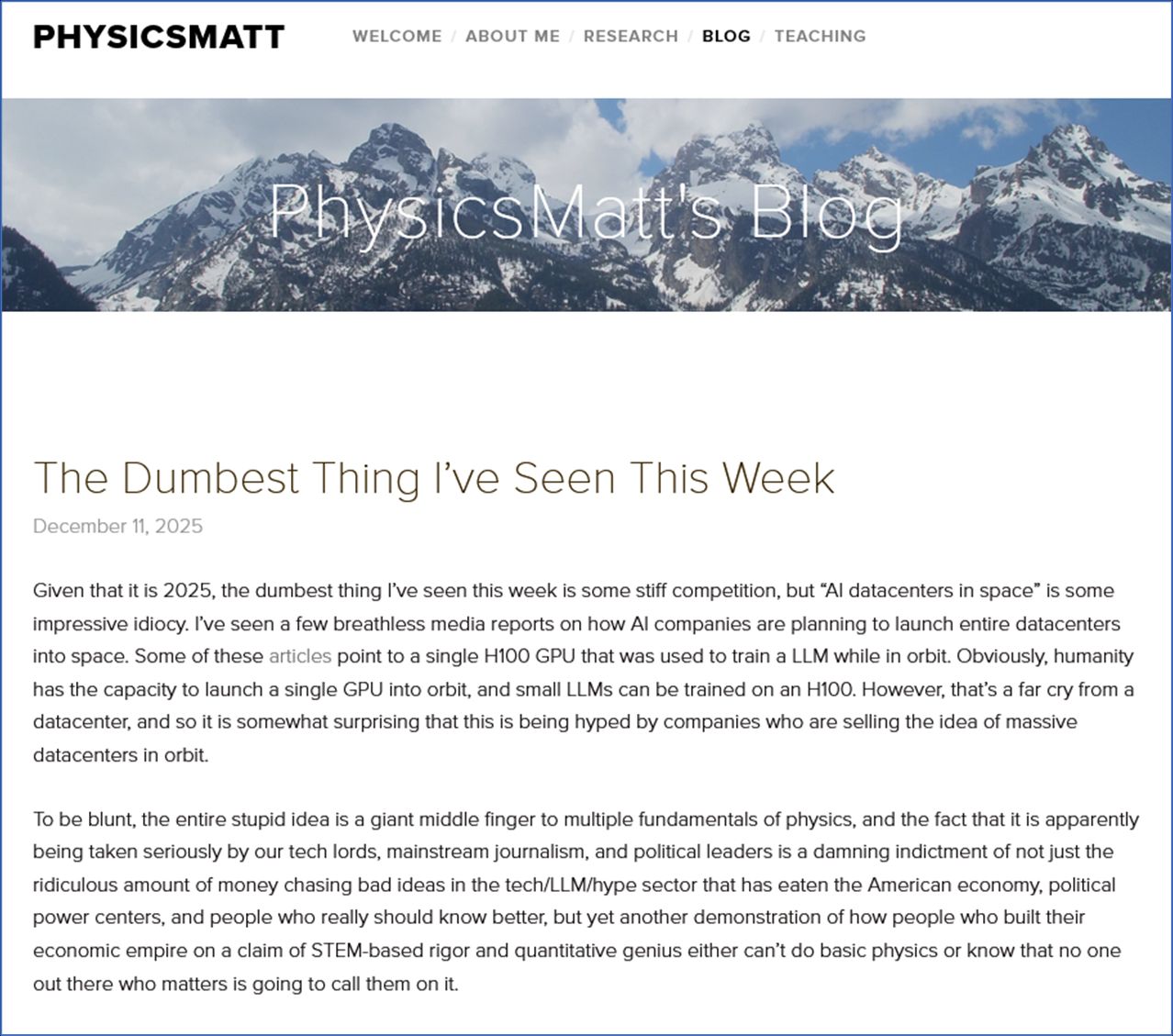 Image of the top of the article -

The Dumbest Thing I’ve Seen This Week
December 11, 2025

Given that it is 2025, the dumbest thing I’ve seen this week is some stiff competition, but “AI datacenters in space” is some impressive idiocy. I’ve seen a few breathless media reports on how AI companies are planning to launch entire datacenters into space. Some of these articles point to a single H100 GPU that was used to train a LLM while in orbit. Obviously, humanity has the capacity to launch a single GPU into orbit, and small LLMs can be trained on an H100. However, that’s a far cry from a datacenter, and so it is somewhat surprising that this is being hyped by companies who are selling the idea of massive datacenters in orbit.

To be blunt, the entire stupid idea is a giant middle finger to multiple fundamentals of physics, and the fact that it is apparently being taken seriously by our tech lords, mainstream journalism, and political leaders is a damning indictment of not just the ridiculous amount of money chasing bad ideas in the tech/LLM/hype sector that has eaten the American economy, political power centers, and people who really should know better, but yet another demonstration of how people who built their economic empire on a claim of STEM-based rigor and quantitative genius either can’t do basic physics or know that no one out there who matters is going to call them on it.
