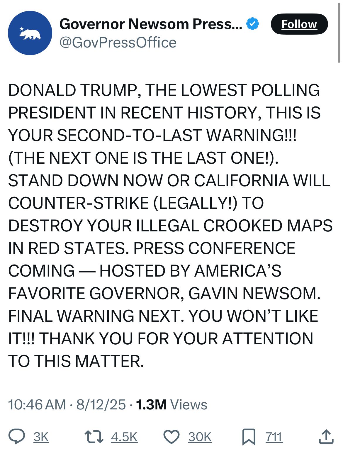 Governor Newsom Press... & Follow
@GovPressOffice
DONALD TRUMP, THE LOWEST POLLING PRESIDENT IN RECENT HISTORY, THIS IS YOUR SECOND-TO-LAST WARNING!!!
(THE NEXT ONE IS THE LAST ONE!).
STAND DOWN NOW OR CALIFORNIA WILL COUNTER-STRIKE (LEGALLY!) TO DESTROY YOUR ILLEGAL CROOKED MAPS IN RED STATES. PRESS CONFERENCE COMING — HOSTED BY AMERICA'S FAVORITE GOVERNOR, GAVIN NEWSOM.
FINAL WARNING NEXT. YOU WON'T LIKE IT!!! THANK YOU FOR YOUR ATTENTION TO THIS MATTER.
10:46 AM • 8/12/25 • 1.3M Views