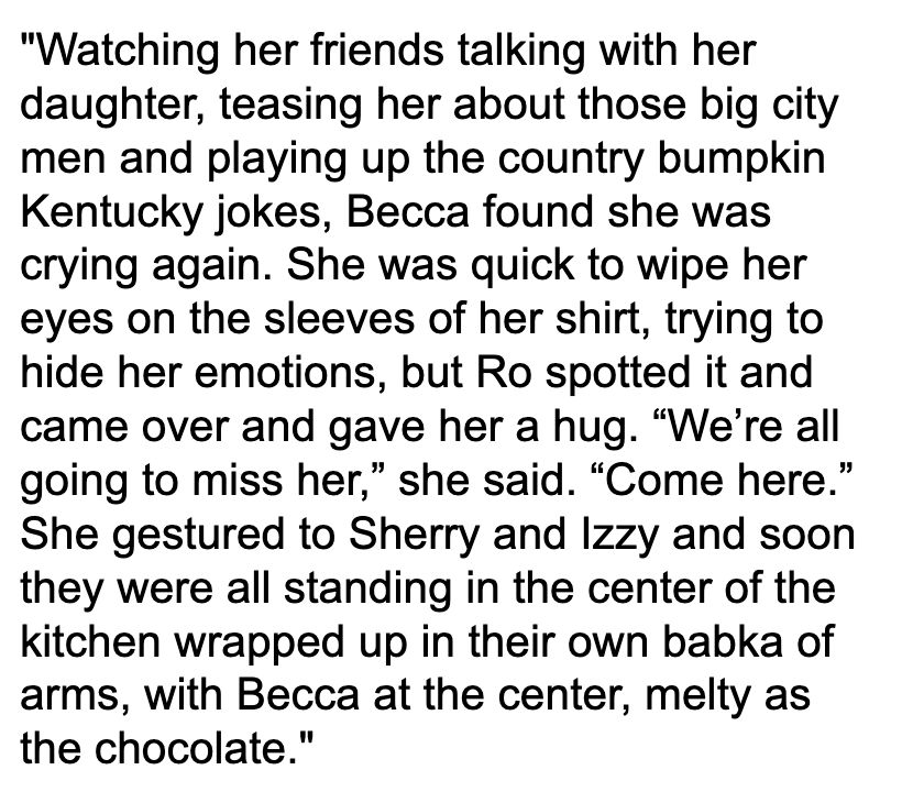 Quoted paragraph: "Watching her friends talking with her daughter, teasing her about those big city men and playing up the country bumpkin Kentucky jokes, Becca found she was crying again. She was quick to wipe her eyes on the sleeves of her shirt, trying to hide her emotions, but Ro spotted it and came over and gave her a hug. “We’re all going to miss her,” she said. “Come here.” She gestured to Sherry and Izzy and soon they were all standing in the center of the kitchen wrapped up in their own babka of arms, with Becca at the center, melty as the chocolate."