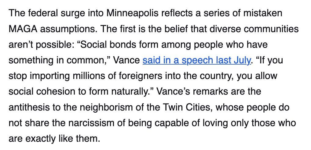 Screenshot reading:

The federal surge into Minneapolis reflects a series of mistaken MAGA assumptions. The first is the belief that diverse communities aren’t possible: “Social bonds form among people who have something in common,” Vance said in a speech last July. “If you stop importing millions of foreigners into the country, you allow social cohesion to form naturally.” Vance’s remarks are the antithesis to the neighborism of the Twin Cities, whose people do not share the narcissism of being capable of loving only those who are exactly like them.