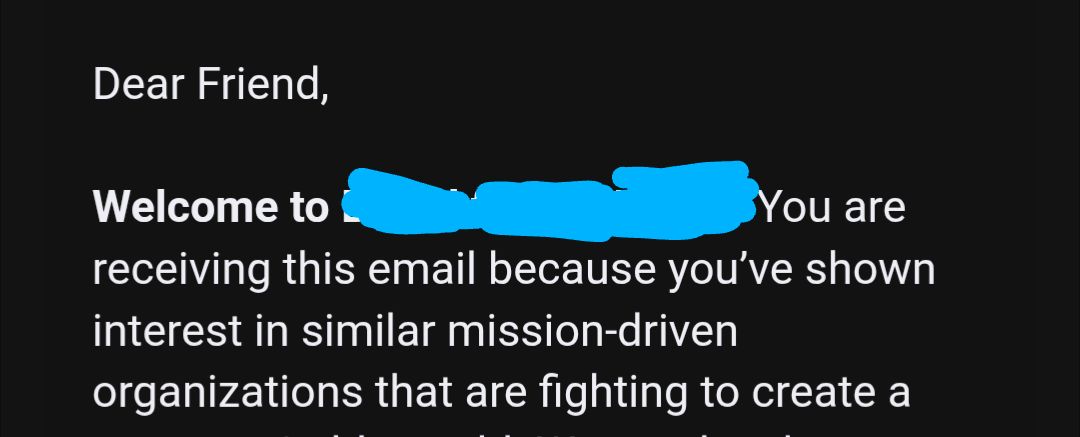 Screenshot of an email excerpt:

Dear Friend,

Welcome to [redacted]. You are
receiving this email because you've shown
interest in similar mission-driven
organizations that are fighting to create a
