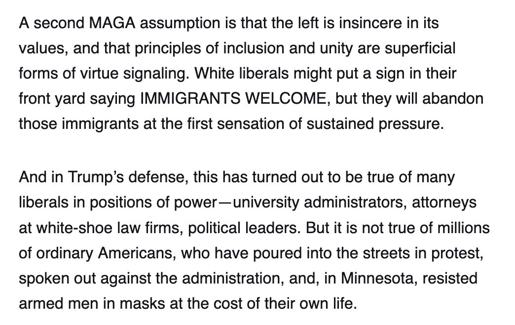 Screenshot reading:

A second MAGA assumption is that the left is insincere in its values, and that principles of inclusion and unity are superficial forms of virtue signaling. White liberals might put a sign in their front yard saying IMMIGRANTS WELCOME, but they will abandon those immigrants at the first sensation of sustained pressure.
And in Trump’s defense, this has turned out to be true of many liberals in positions of power—university administrators, attorneys at white-shoe law firms, political leaders. But it is not true of millions of ordinary Americans, who have poured into the streets in protest, spoken out against the administration, and, in Minnesota, resisted armed men in masks at the cost of their own life.