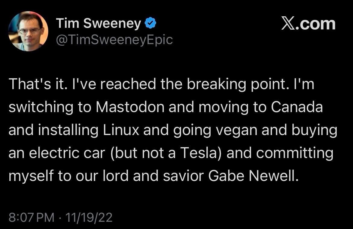 screenshot of a tweet from Tim Sweeney, Epic Games, “That’s it. I’ve reached the breaking point. I’m switching to Mastodn and moving to Canada and installing Linux and going vegan and buying an electric car (but not a tesla) and committing myself to our lord and savior Gabe Newell.”