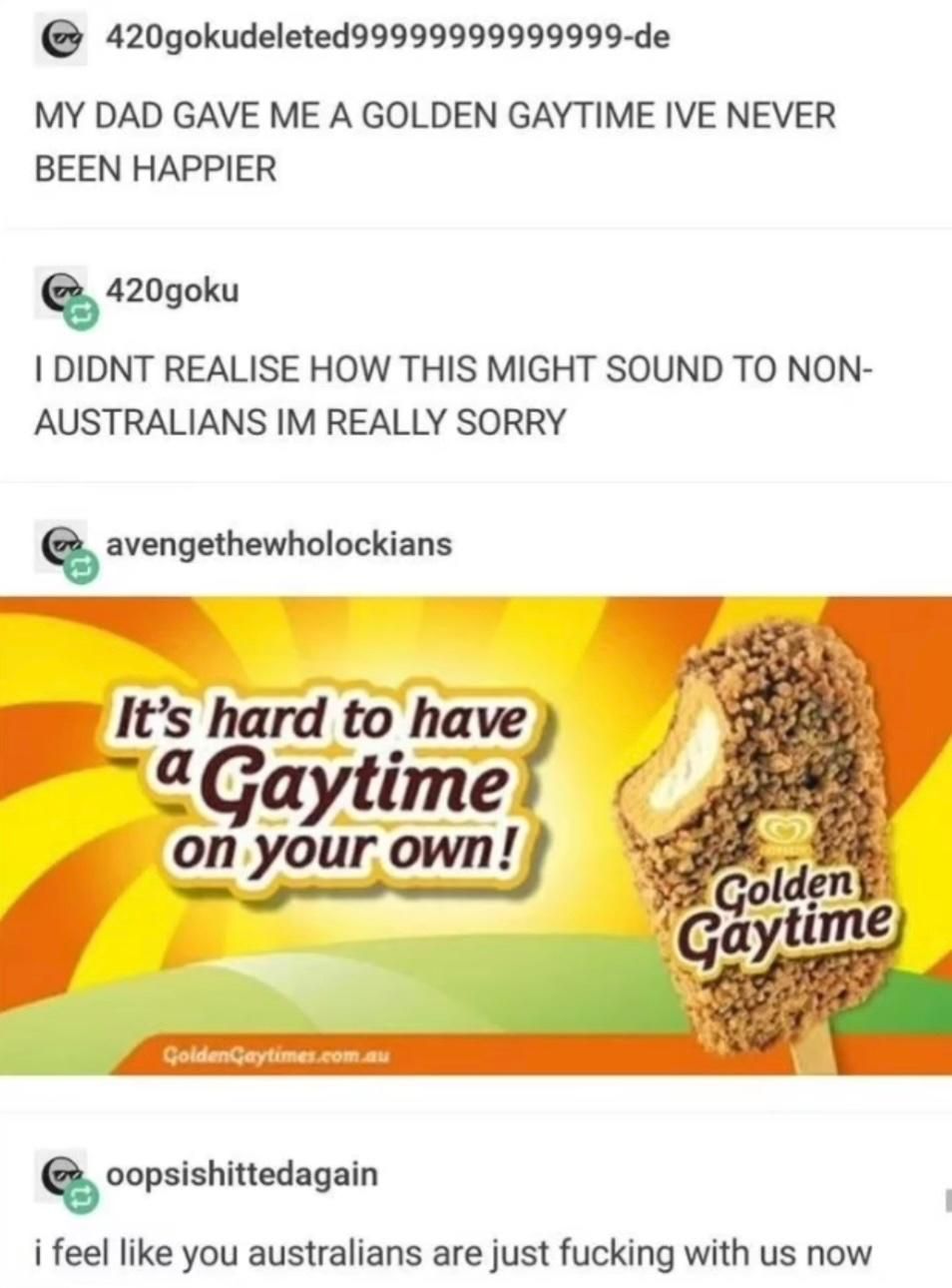Tumblr post from @420gokudeleted99999999999999-de: MY DAD GAVE ME A GOLDEN GAYTIME IVE NEVER BEEN HAPPIER
@420goku: I DIDNT REALISE HOW THIS MIGHT SOUND TO NON-AUSTRALIANS IM REALLY SORRY
@avengethewholockians renoted with an ad for Golden Gaytime "It's hard to have a Gaytime on your own!"
@oopsishittedagain: i feel like you australians are just fucking with us now