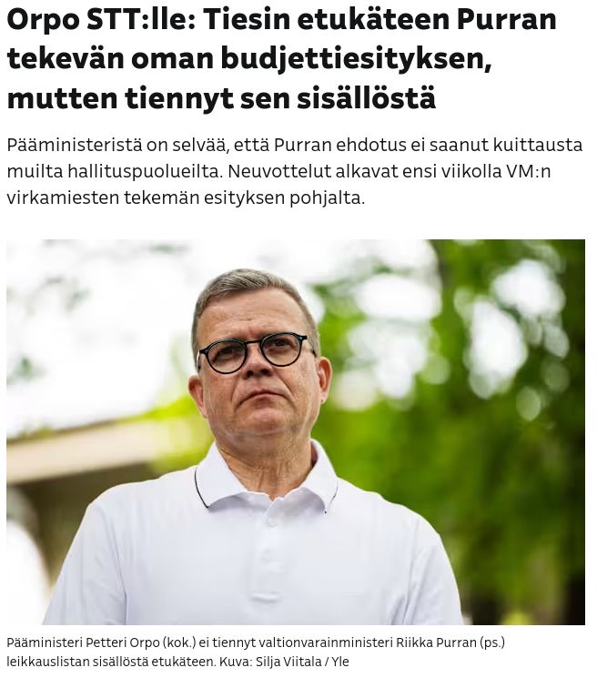 Ylen uutinen:
Orpo STT:lle: Tiesin etukäteen Purran tekevän oman budjettiesityksen, mutten tiennyt sen sisällöstä

Pääministeristä on selvää, että Purran ehdotus ei saanut kuittausta muilta hallituspuolueilta. Neuvottelut alkavat ensi viikolla VM:n virkamiesten tekemän esityksen pohjalta.