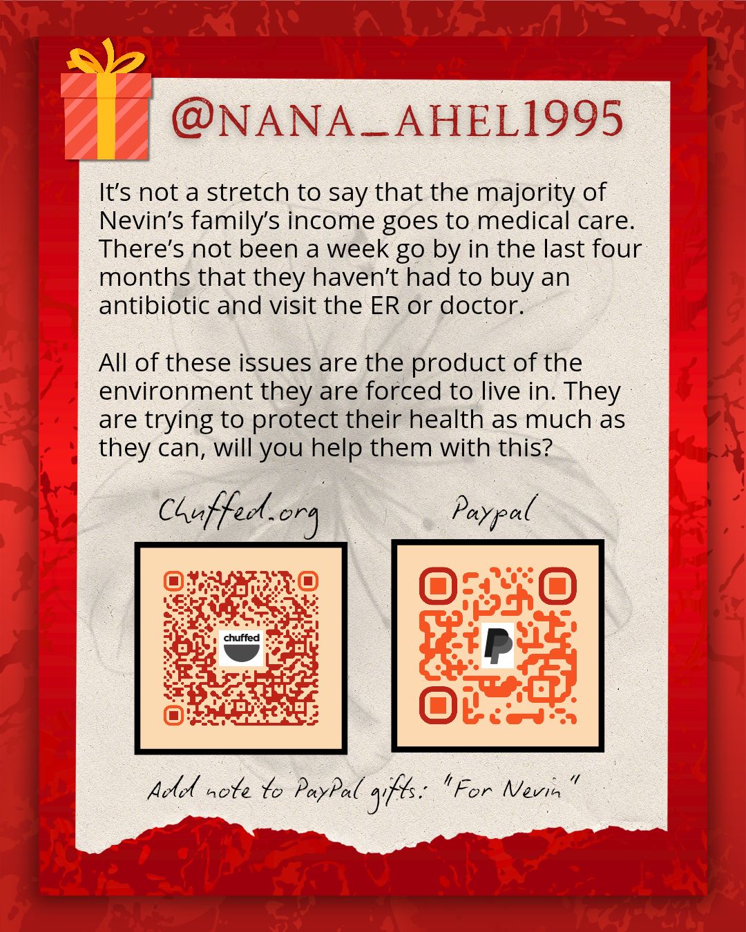 A promotional flyer with a red background with a scrap ofpaper lain on it. The paper has a faint sketch of a flower in the background, text and two QR codes, one for A chuffed.org campaign and one for a paypal account. There is script below that says adda note to PayPal gifts "For Nevin". The text above the QR codes reads @nana_ahel1995 followed by:
It's not a stretch to say that the majority of Nevin's family income goes to medical care. There's not been a week go by in the last 4 months that they haven't had to buy an antiobiotic and visit the ER or doctor. All of these issues are the product of the environment they are gorced to live in. They are trying to protect their health as much as they can, will you help them with this?