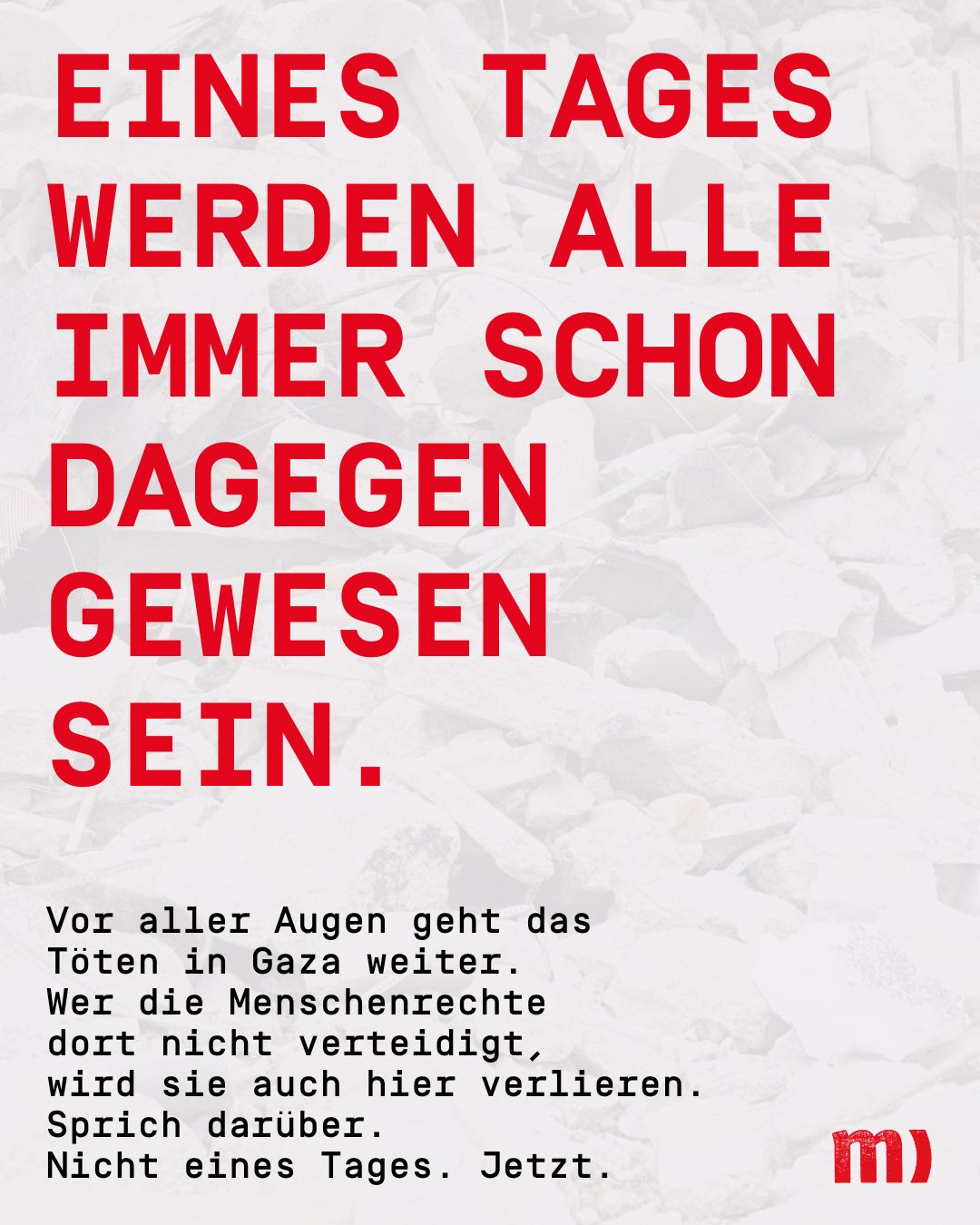 Eines Tages werden alle schon immer dagegen gewesen sein. 

Vor aller Augen geht das Töten in Gaza weiter. 
Wer die Menschenrechte dort nicht verteidigt, der wirs auch hier verlieren. 

Sprich darüber. 

Nicht eines Tages. Jetzt.


Quelle: Medico
