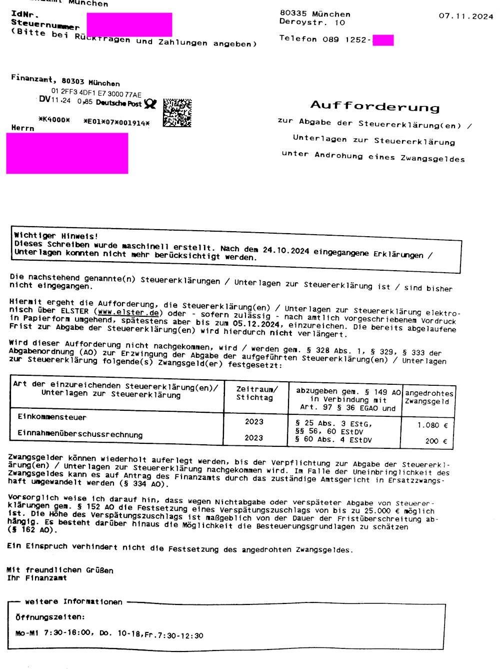 Foto eines Briefes vom Finanzamt München, datiert 07.11.24
Titei: "Aufforderung zur Abgabe der Steuererklärung(en) / Unterlagen zur Steuererklärung unter Androhung eines Zwangsgeldes"
bei Nichtabgabe bis 05.12.24 wird ein Zwangsgeld festgesetzt: 
Einkommensteuer 2023: 1080 €
Einnahmenüberschussrechnung 2023: 200 €
"Zwangsgelder können wiederholt auferlegt werden, bis der Verpflichtung zur Abgabe...nachgekommen wird. Im Falle der Uneinbringlichkeit des Zwangsgeldes kann es ...in Ersatzzwangshaft umgewandelt werden.
Vorsorglich weise ich darauf hin, dass wegen Nichtabgabe oder verspäteter Abgabe... die Festsetzung eines Verspätungszuschlages von bis zu 25000€ möglich ist..."
(dazu kamen mit separatem Schreiben weitere 200€ für eine EÜR auf zusätzliche Steuernummer)