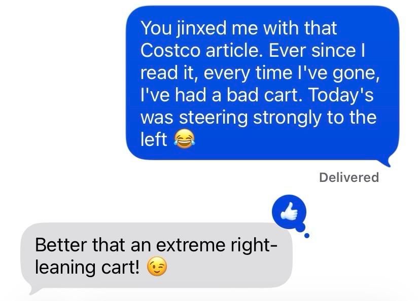 Screenshot of a text message exchange. I wrote:
You jinxed me with that Costco article. Ever since l read it, every time l've gone, I've had a bad cart. Today's was steering strongly to the left
(Delivered)
Reply:
Better that an extreme right-leaning cart!
(Thumbs up reaction)