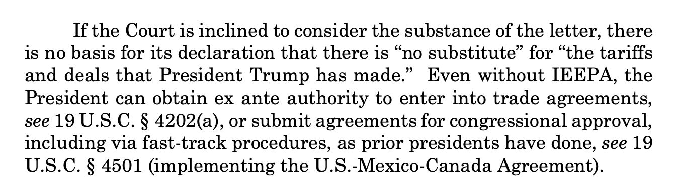 If the Court is inclined to consider the substance of the letter, there
is no basis for its declaration that there is “no substitute” for “the tariffs
and deals that President Trump has made.” Even without IEEPA, the
President can obtain ex ante authority to enter into trade agreements,
see 19 U.S.C. § 4202(a), or submit agreements for congressional approval,
including via fast-track procedures, as prior presidents have done, see 19
U.S.C. § 4501 (implementing the U.S.-Mexico-Canada Agreement). 