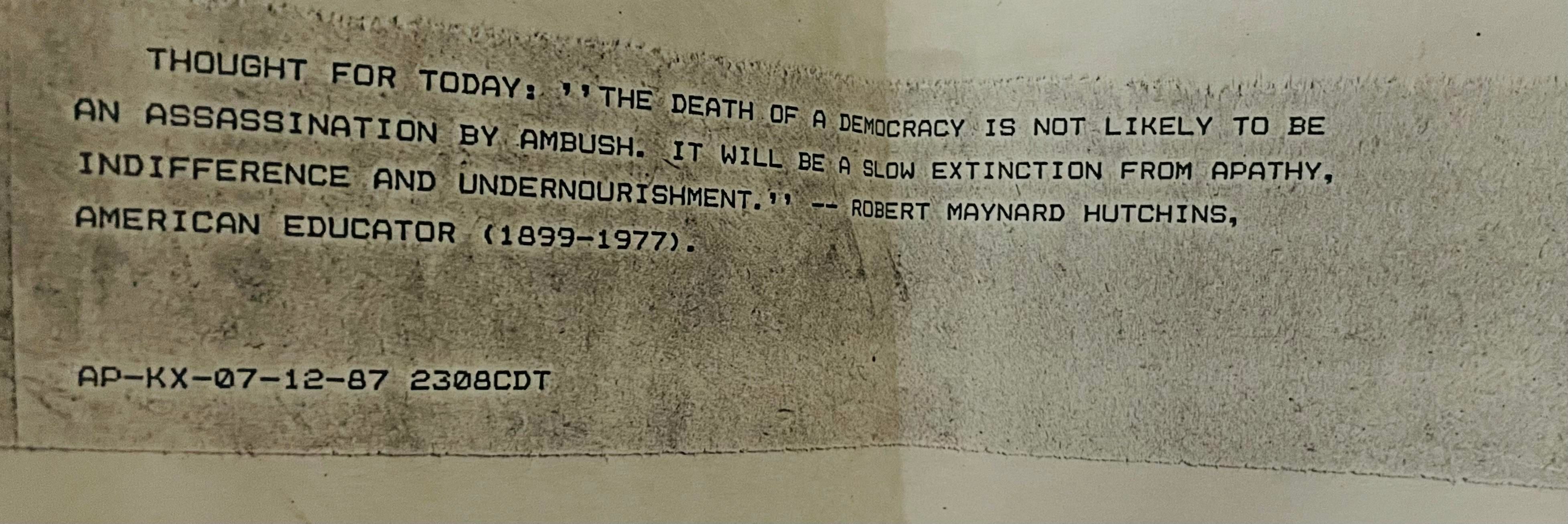 THOUGHT FOR TODAY: THE DEATH OF A DEMOCRACY IS NOT LIKELY TO BE AN ASSASSINATION BY AMBUSH. IT WILL BE A SLOW EXTINCTION FROM APATHY, INDIFFERENCE AND UNDERNOURISHMENT.” ROBERT MAYNARD HUTCHINS, AMERICAN EDUCATOR (1899-1977).

