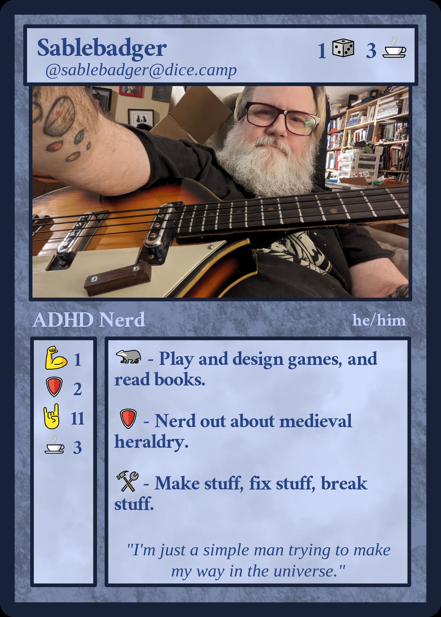 Fedicard - faux magic card type card, with the text below and a picture of a bearded dude playing a bass.

@sablebadger@dice.camp - Play and design games, and read books. 
 Nerd out about medieval heraldry. Make stuff, fix stuff, break stuff.

"I'm just a simple man trying to make my way in the universe."