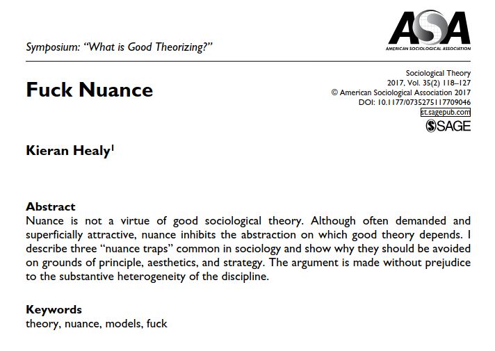Fuck Nuance
Kieran Healy

Abstract
Nuance is not a virtue of good sociological theory. Although often demanded and superficially attractive, nuance inhibits the abstraction on which good theory depends. I describe three “nuance traps” common in sociology and show why they should be avoided
on grounds of principle, aesthetics, and strategy. The argument is made without prejudice to the substantive heterogeneity of the discipline.
Keywords
theory, nuance, models, fuck