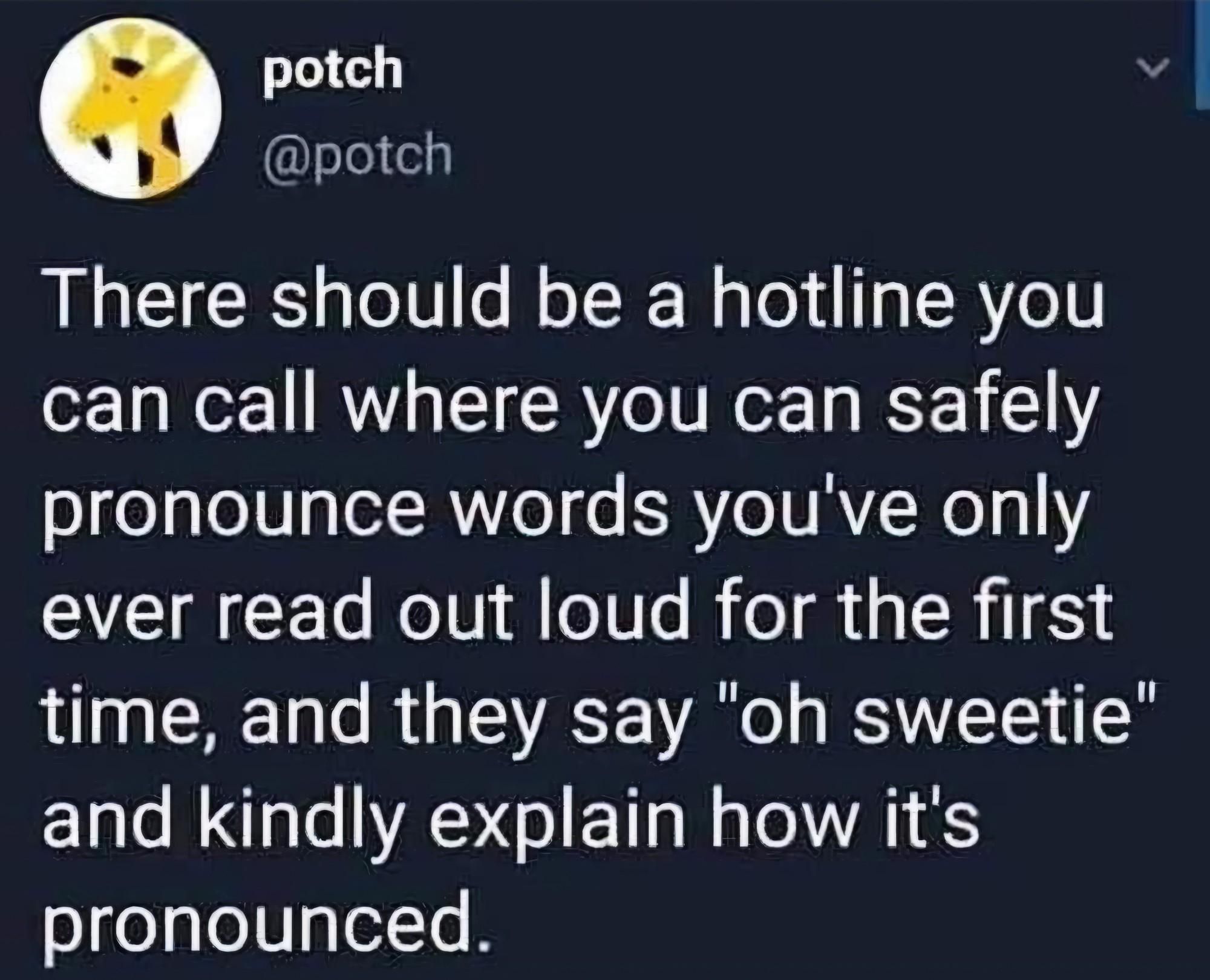 Screenshot eines posts von "potch @potch":

"There should be a hotline you can call where you can safely pronounce words you've only ever read out loud for the first time, and they say "oh sweetie" and kindly explain how its pronounced."