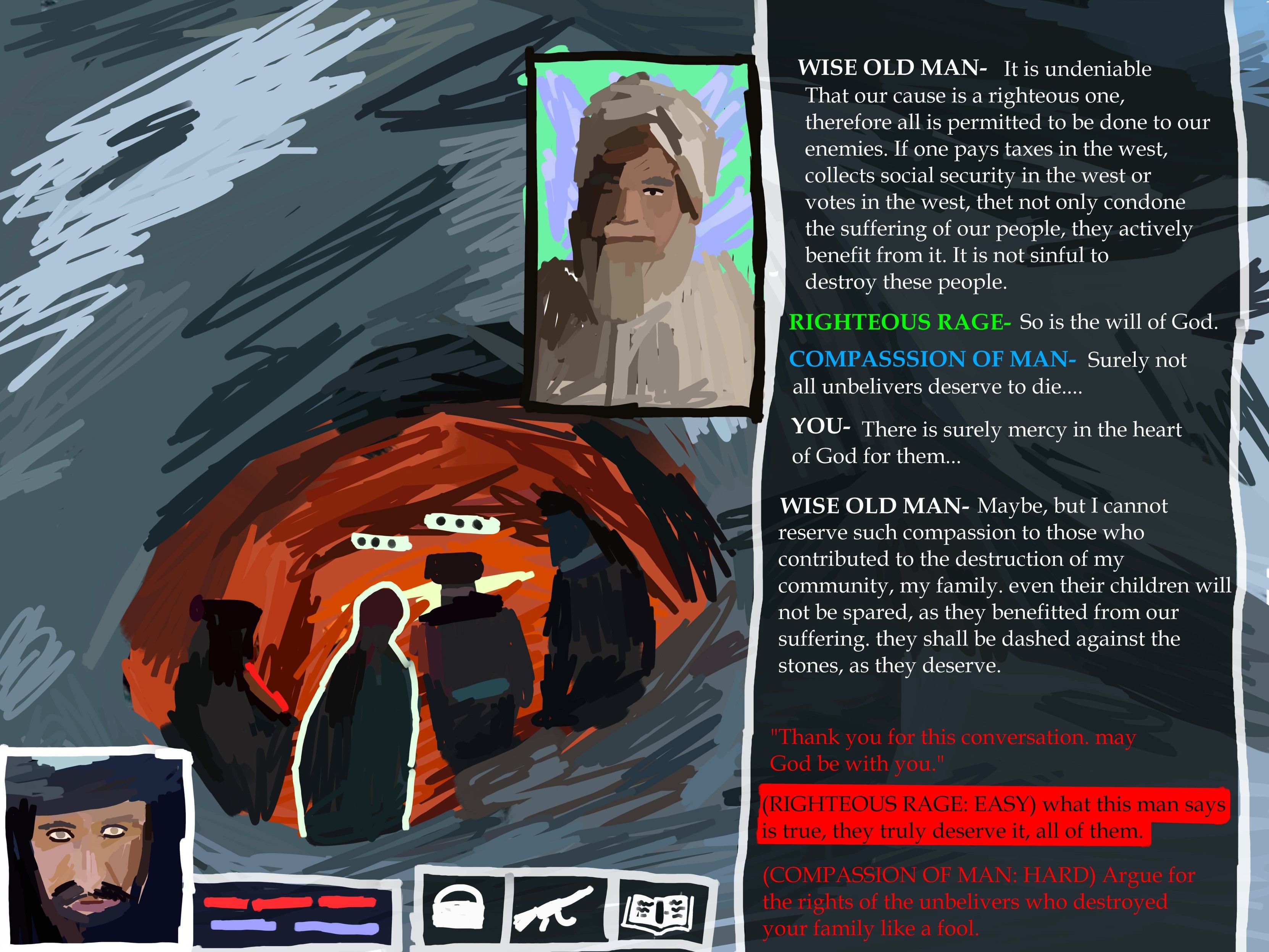 WISE OLD MAN- It is undeniable

That our cause is a righteous one, therefore all is permitted to be done to our enemies. If one pays taxes in the west, collects social security in the west or votes in the west, thet not only condone the suffering of our people, they actively benefit from it. It is not sinful to destroy these people.

RIGHTEOUS RAGE- So is the will of God.

COMPASSSION OF MAN- Surely not all unbelivers deserve to die....

YOU- There is surely mercy in the heart of God for them...

WISE OLD MAN- Maybe, but I cannot

reserve such compassion to those who contributed to the destruction of my community, my family. even their children will not be spared, as they benefitted from our suffering. they shall be dashed against the stones, as they deserve.

"Thank you for this conversation, may God be with you."

(RIGHTEOUS RAGE: EASY) what this man says is true, they truly deserve it, all of them.

(COMPASSION OF MAN: HARD) Argue for the rights of the unbelivers who destroyed your family like a fool.