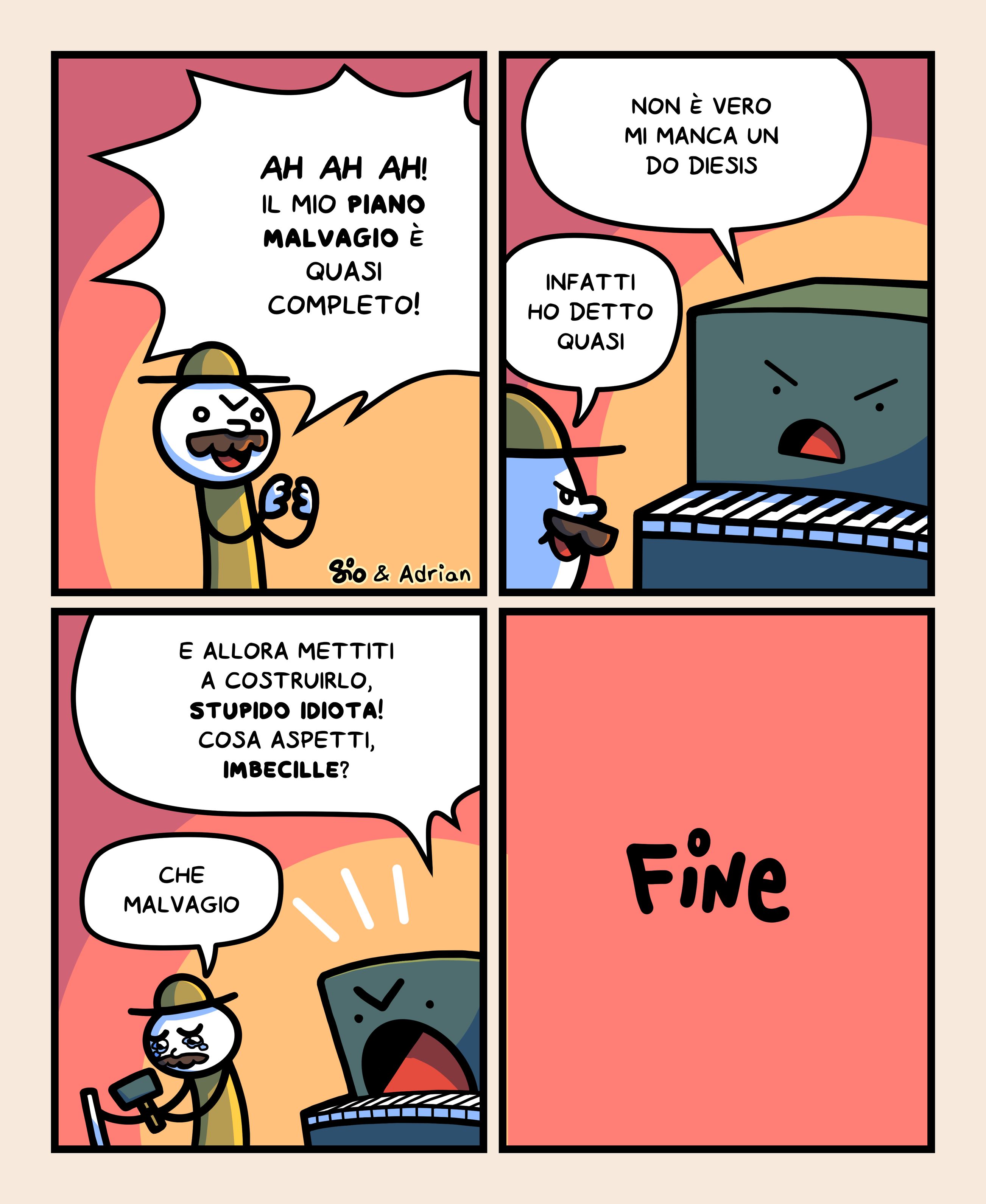 1
Un tizio dice fra sé e sé: “Ah ah ah! Il mio piano malvagio è quasi completo!”
2
Vediamo accanto a lui un pianoforte. Risponde: “Non è vero mi manca un do diesis”
Il tizio dice: “Infatti ho detto quasi”
3
Il piano malvagio urla: “E allora mettiti a costruirlo, stupido idiota! Cosa aspetti, imbecille?”
Il tizio si mette subito a costruire la parte mancante, dicendo tristemente: “Che malvagio”
4
FINE