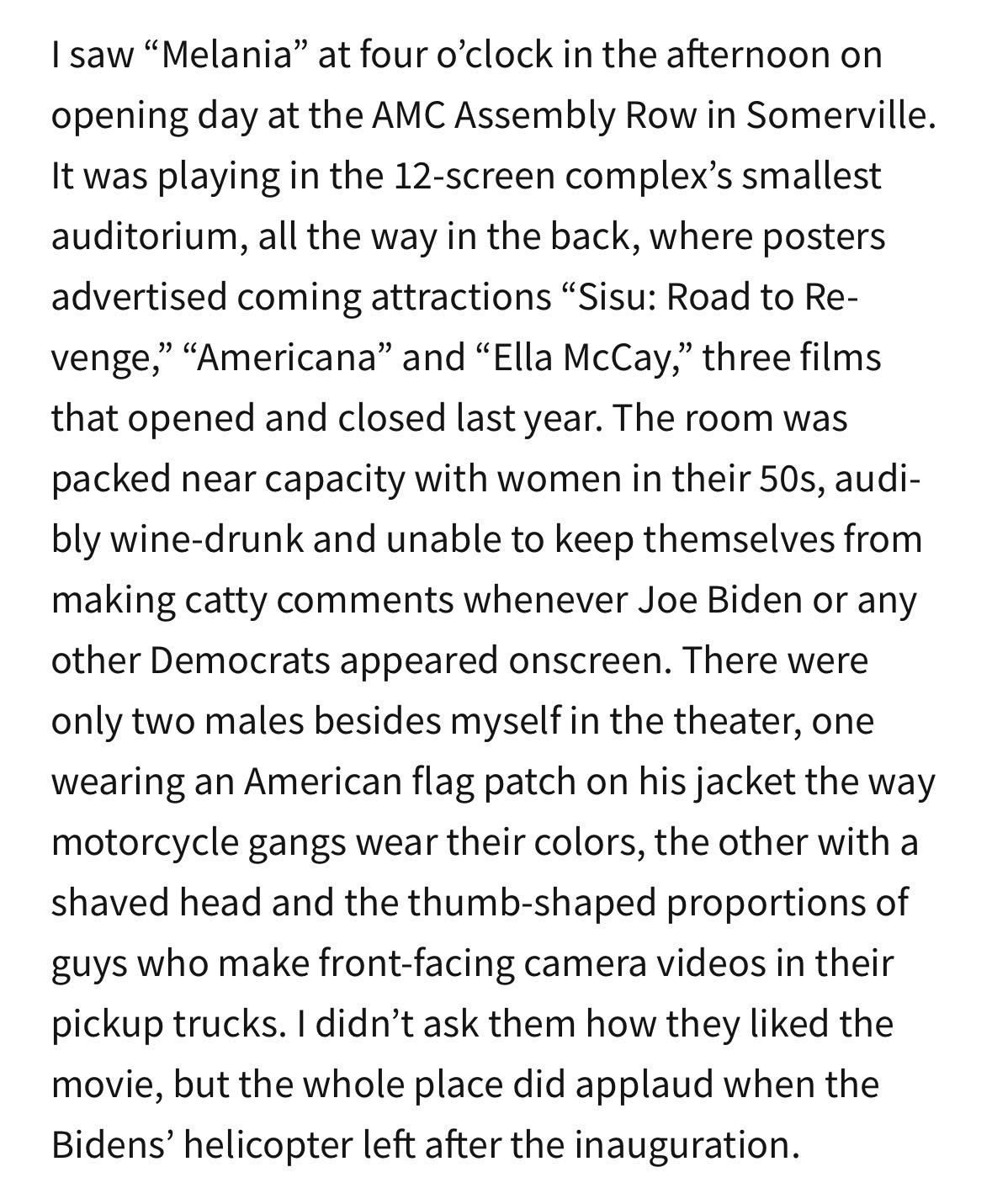 I saw "Melania" at four o'clock in the afternoon on
opening day at the AMC Assembly Row in Somerville.
It was playing in the 12-screen complex's smallest
auditorium, all the way in the back, where posters
advertised coming attractions "Sisu: Road to Re-
venge," "Americana" and "Ella McCay," three films
that opened and closed last year. The room was
packed near capacity with women in their 50s, audi-
bly wine-drunk and unable to keep themselves from
making catty comments whenever Joe Biden or any
other Democrats appeared onscreen. There were
only two males besides myself in the theater, one
wearing an American flag patch on his jacket the way
motorcycle gangs wear their colors, the other with a
shaved head and the thumb-shaped proportions of
guys who make front-facing camera videos in their
pickup trucks. I didn't ask them how they liked the
movie, but the whole place did applaud when the
Bidens' helicopter left after the inauguration.