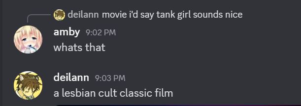 discord screenshot

amby replies to deilann saying "movie i'd say tank girl sounds nice" by saying "whats that"

deilann says "a lesbian cult classic film"
