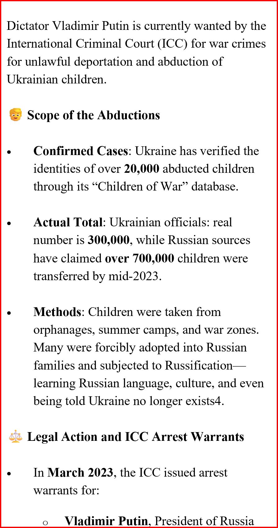 Dictator Vladimir Putin is currently wanted by the
International Criminal Court (ICC) for war crimes
for unlawful deportation and abduction of
Ukrainian children.
Scope of the Abductions
·
Confirmed Cases: Ukraine has verified the
identities of over 20,000 abducted children
through its "Children of War" database.
.
Actual Total: Ukrainian officials: real
number is 300,000, while Russian sources
have claimed over 700,000 children were
transferred by mid-2023.
.
Methods: Children were taken from
orphanages, summer camps, and war zones.
Many were forcibly adopted into Russian
families and subjected to Russification
learning Russian language, culture, and even
being told Ukraine no longer exists4.
sk Legal Action and ICC Arrest Warrants
In March 2023, the ICC issued arrest
warrants for:

Vladimir Putin, President of Russia