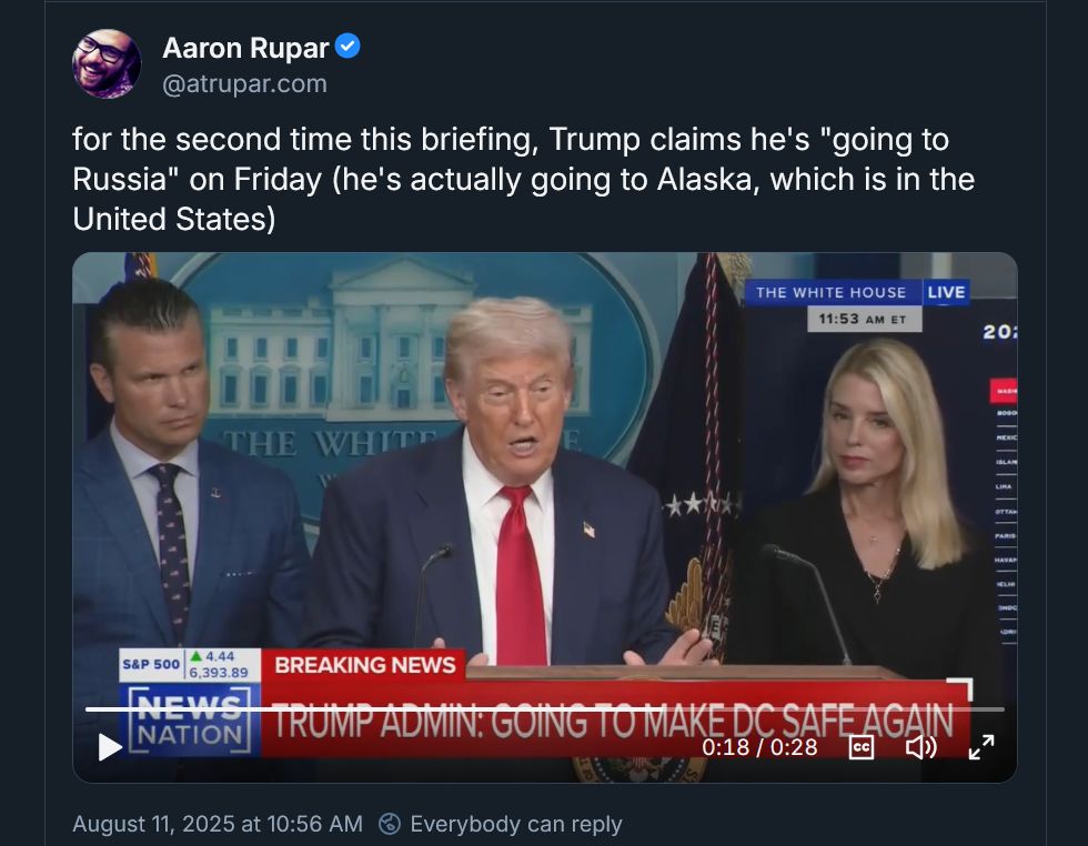 Screen shot of a social media post by Aaron Rupar with text and video.

Text: 
for the second time this briefing, Trump claims he's "going to Russia" on Friday (he's actually going to Alaska, which is in the United States)

Video still: Trump standing behind a podium with his mouth open, looking confused. Pete Hegseth and Karoline Leavitt (or one of the blond women Trump surrounds himself with) look on. Both seem a bit concerned.
