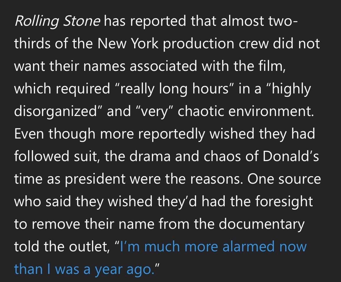 Rolling Stone has reported that almost two-
thirds of the New York production crew did not
want their names associated with the film,
which required "really long hours" in a "highly
disorganized" and "very" chaotic environment.
Even though more reportedly wished they had
followed suit, the drama and chaos of Donald's
time as president were the reasons. One source
who said they wished they'd had the foresight
to remove their name from the documentary
told the outlet, "I'm much more alarmed now
than I was a year ago."