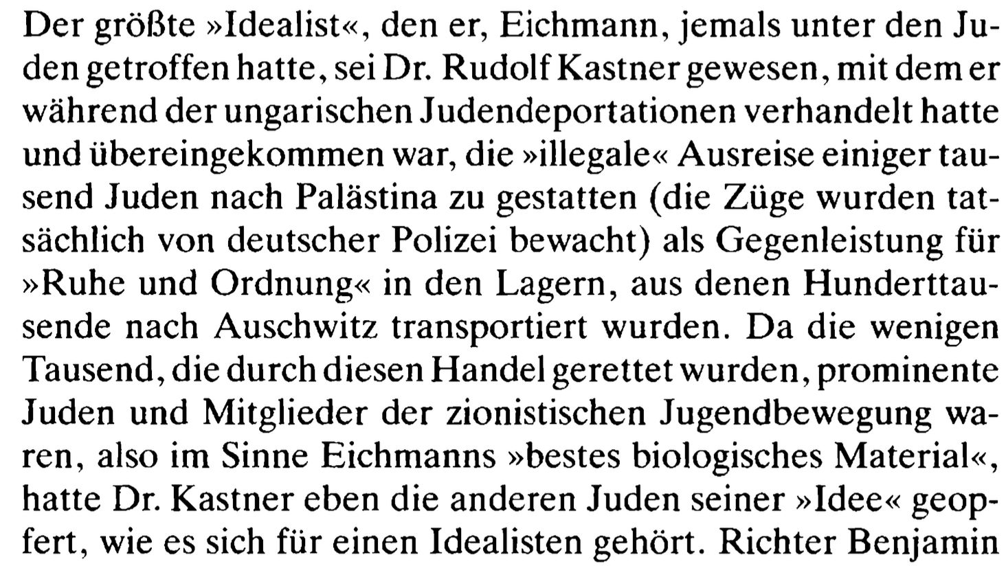 Der größte »Idealist«, den er, Eichmann, jemals unter den Ju- den getroffen hatte, sei Dr. Rudolf Kastner gewesen, mit dem er während der ungarischen Judendeportationen verhandelt hatte und übereingekommen war, die »illegale« Ausreise einiger tau- send Juden nach Palästina zu gestatten (die Züge wurden tat- sächlich von deutscher Polizei bewacht) als Gegenleistung für »Ruhe und Ordnung« in den Lagern, aus denen Hunderttau- sende nach Auschwitz transportiert wurden. Da die wenigen Tausend, die durch diesen Handel gerettet wurden, prominente Juden und Mitglieder der zionistischen Jugendbewegung wa- ren, also im Sinne Eichmanns »bestes biologisches Material«, hatte Dr. Kastner eben die anderen Juden seiner »Idee« geop- fert, wie es sich für einen Idealisten gehört.