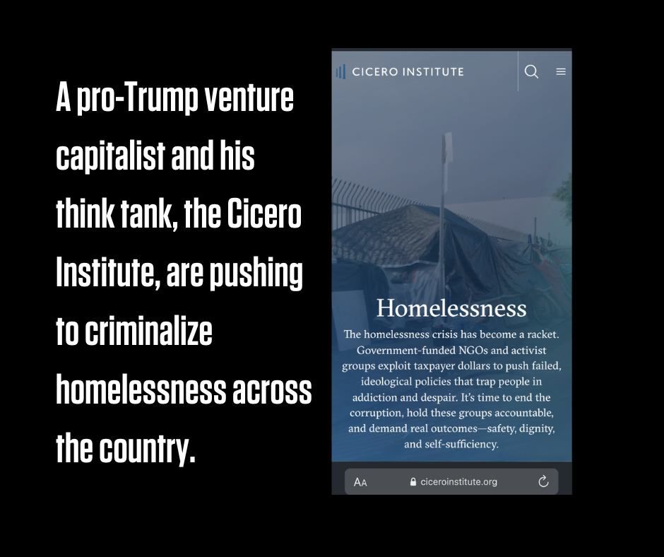 A pro-Trump venture capitalist and his think tank, the Cicero Institute, are pushing to criminalize homelessness across the country.

Flyer or book with the mission statement and  Cicero Institute in upper left corner and this text below:
The homelessness crisis has become a racket. Government funded NGO's and activist groups exploit taxpayer dollars to push failed ideological policies that rap people in addiction and despair. It's time to end the corruption and hold these groups accountable and demand real outcomes---safety, dignity, and self-sufficiency.
 