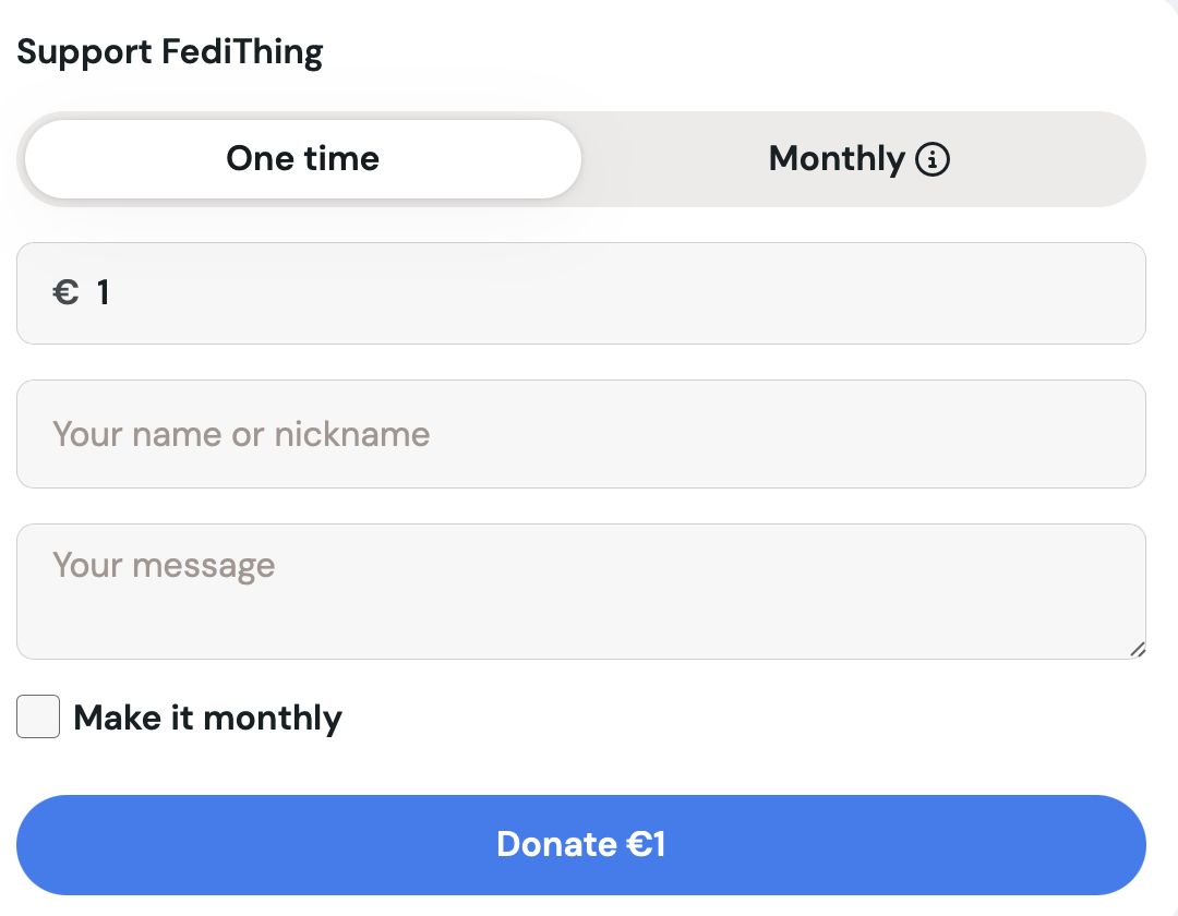 Ko-fi donation screen, initiial view. Fillable field for the amount, fixed currency type.

Support FediThing
One time Monthly ®
€1 .....
Your name or nickname
Your message

[] Make it monthly
