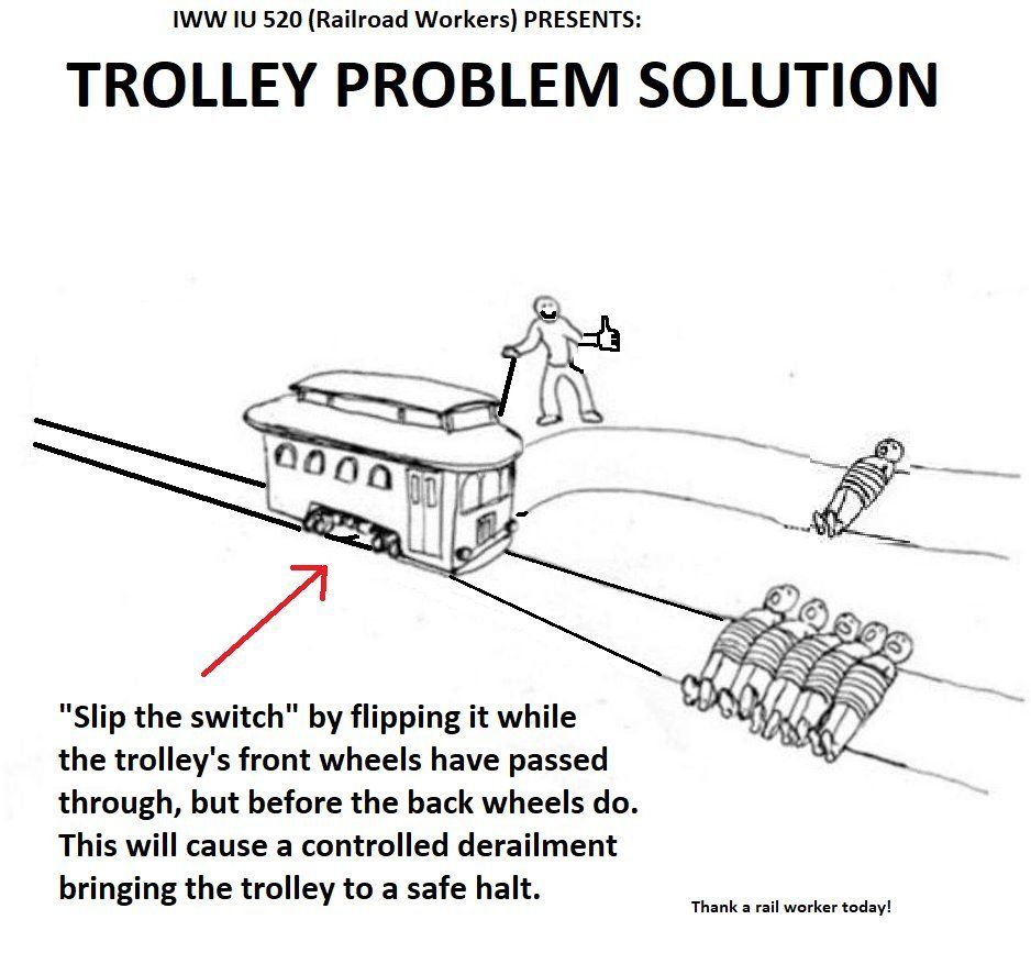 IWW IU 520 (Railroad Workers) PRESENTS:

TROLLEY PROBLEM SOLUTION

"Slip the switch" by flipping it while the trolley's front wheels have passed through, but before the back wheels do. This will cause a controlled derailment bringing the trolley to a safe halt.

Thank a rail worker today!
