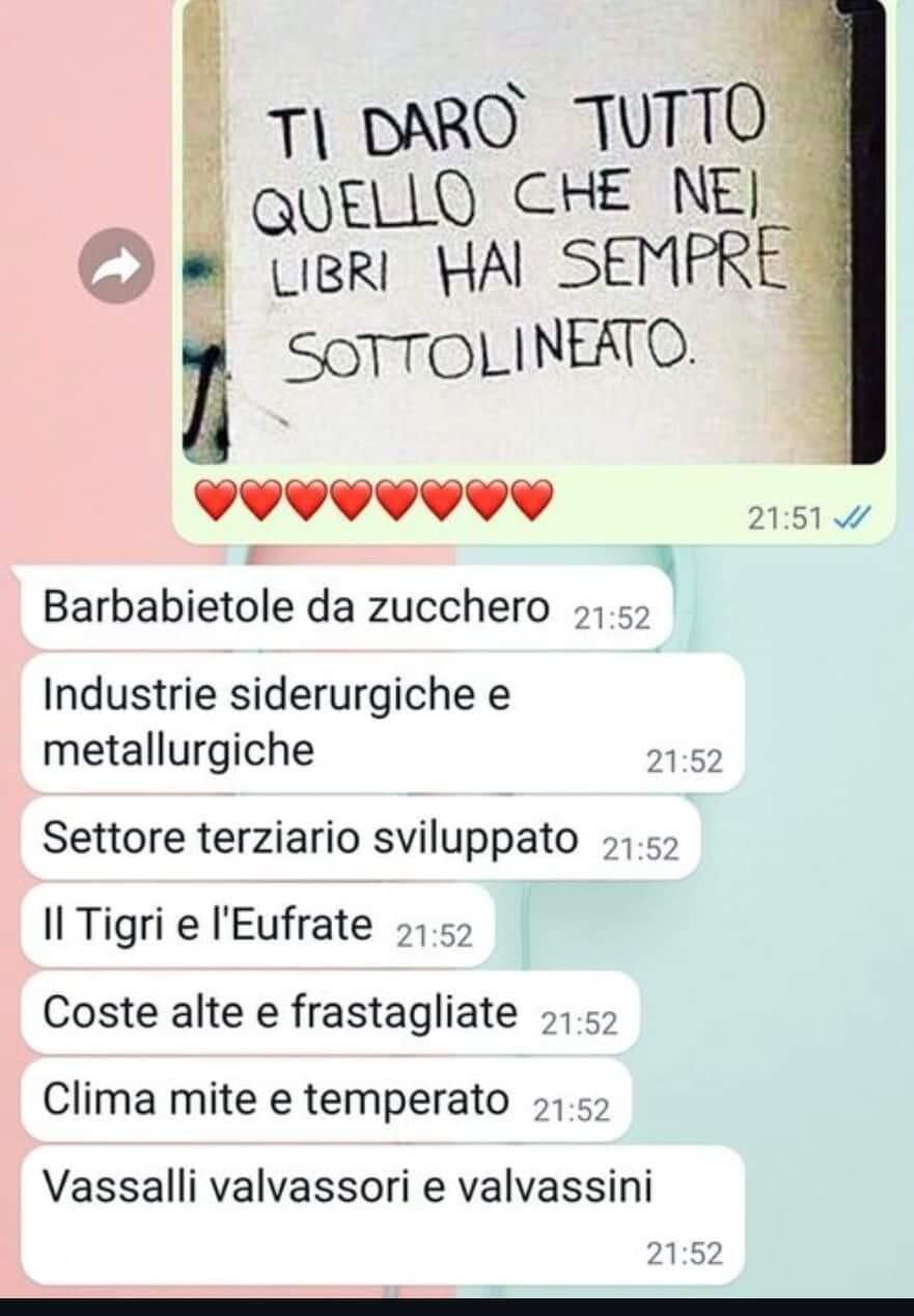 Scambio di messaggi.
Cartello scritto a mano: "Ti darò tutto quello che nei libri hai sempre sottolineato", seguito da fila di cuoricini.
Risposte:
Barbabietole da zucchero
Industrie siderurgiche e minerarie
Settore terziario sviluppato
Il Tigri e l'Eufrate
Coste alte e frastagliate
Clima mite e temperato
Vassalli valvassori e valvassini
