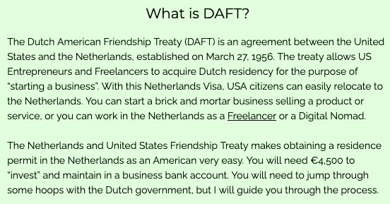 The text of an explainer on the DAFT treaty. It's verbose but here is the text: 
The Dutch American Friendship Treaty (DAFT) is an agreement between the United States and the Netherlands, established on March 27, 1956. The treaty allows US Entrepreneurs and Freelancers to acquire Dutch residency for the purpose of “starting a business”. With this Netherlands Visa, USA citizens can easily relocate to the Netherlands. You can start a brick and mortar business selling a product or service, or you can work in the Netherlands as a Freelancer or a Digital Nomad.

The Netherlands and United States Friendship Treaty makes obtaining a residence permit in the Netherlands as an American very easy. You will need €4,500 to “invest” and maintain in a business bank account. You will need to jump through some hoops with the Dutch government…