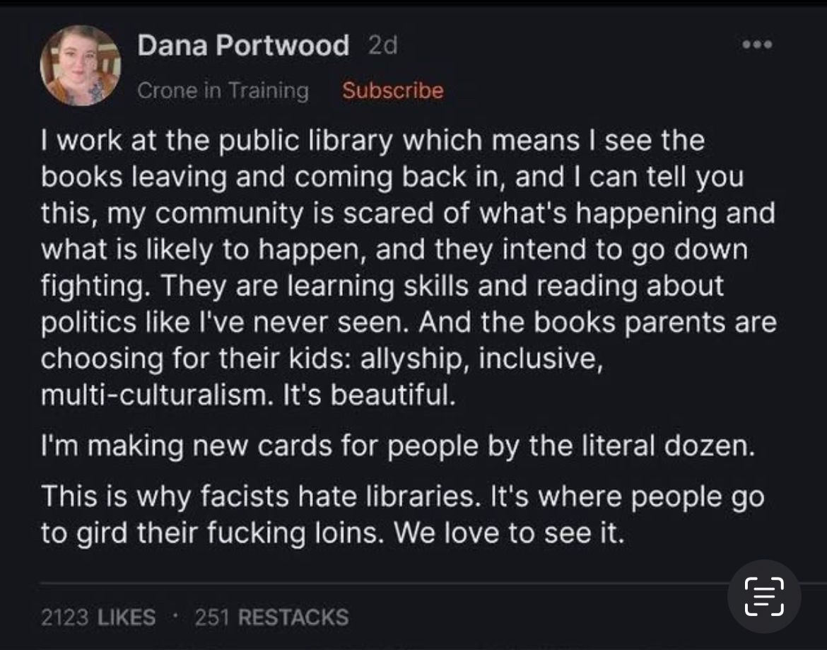  Dana Portwood 
Crone in Training  Subscribe | work at the public library which means | see the books leaving and coming back in, and | can tell you this, my community is scared of what's happening and what is likely to happen, and they intend to go down fighting. They are learning skills and reading about politics like I've never seen. And the books parents are choosing for their kids: allyship, inclusive, multi-culturalism. It's beautiful. I'm making new cards for people by the literal dozen. This is why facists hate libraries. It's where people go to gird their fucking loins. We love to see it.
