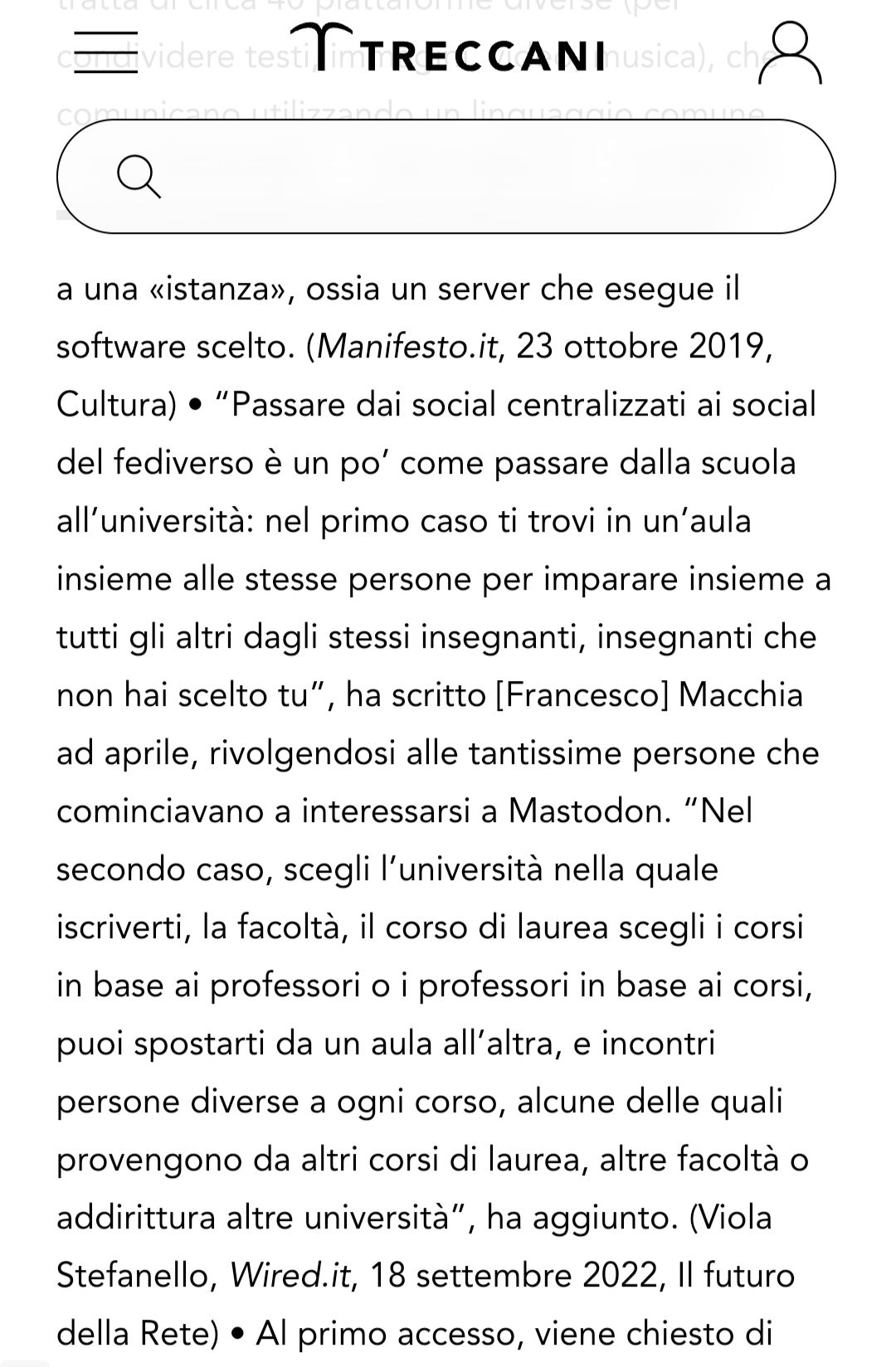 “Passare dai social centralizzati ai social del fediverso è un po’ come passare dalla scuola all’università: nel primo caso ti trovi in un’aula insieme alle stesse persone per imparare insieme a tutti gli altri dagli stessi insegnanti, insegnanti che non hai scelto tu”, ha scritto [Francesco] Macchia ad aprile, rivolgendosi alle tantissime persone che cominciavano a interessarsi a Mastodon. “Nel secondo caso, scegli l’università nella quale iscriverti, la facoltà, il corso di laurea scegli i corsi in base ai professori o i professori in base ai corsi, puoi spostarti da un aula all’altra, e incontri persone diverse a ogni corso, alcune delle quali provengono da altri corsi di laurea, altre facoltà o addirittura altre università”, ha aggiunto. (Viola Stefanello, Wired.it, 18 settembre 2022, Il futuro della Rete) 