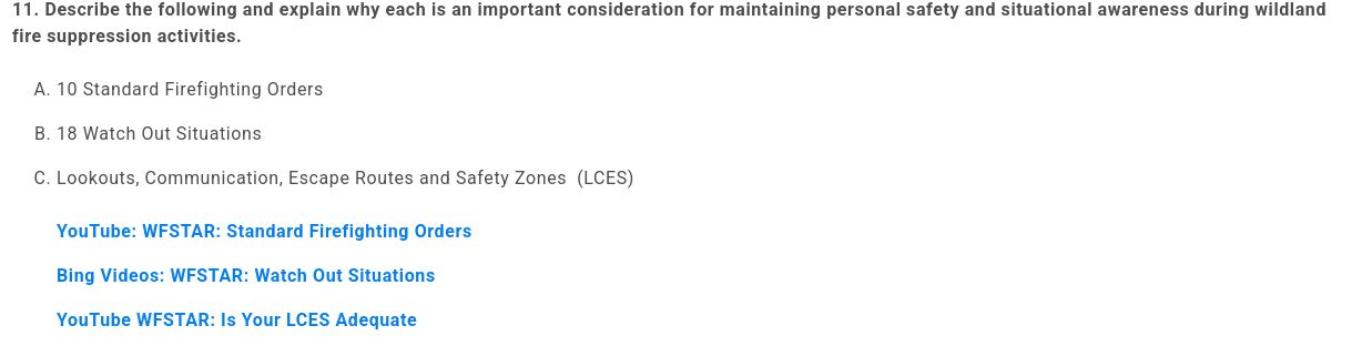 11. Describe the following and explain why each is an important consideration for maintaining personal safety and situational awareness during wildland fire suppression activities.

 

    10 Standard Firefighting Orders
    18 Watch Out Situations
    Lookouts, Communication, Escape Routes and Safety Zones  (LCES)
