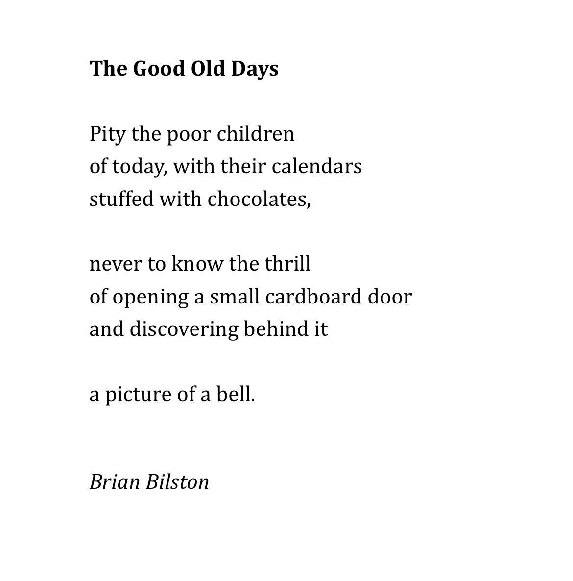 The Good Old Days
 
Pity the poor children
of today, with their calendars
stuffed with chocolates,
 
never to know the thrill
of opening a small cardboard door
and discovering behind it
 
a picture of a bell.


Brian Bilston
