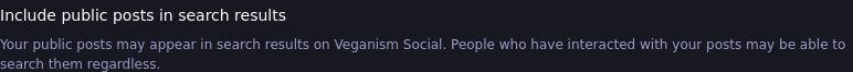 Image of one of the settings in Mastodon with the caption, “Include public posts in search results.”
The text under, explaining what it does, reads, “Your public posts may appear in search results in Veganism Social. People who have interacted with your posts may be able to search them regardless.”