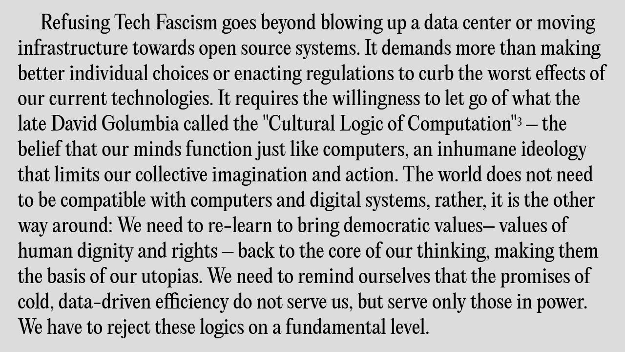 Refusing Tech Fascism goes beyond blowing up a data center or moving infrastructure towards open source systems. It demands more than making better individual choices or enacting regulations to curb the worst effects of our current technologies. It requires the willingness to let go of what the late David Golumbia called the "Cultural Logic of Computation"3 – the belief that our minds function just like computers, an inhumane ideology that limits our collective imagination and action. The world does not need to be compatible with computers and digital systems, rather, it is the other way around: We need to re-learn to bring democratic values– values of human dignity and rights – back to the core of our thinking, making them the basis of our utopias. We need to remind ourselves that the promises of cold, data-driven efficiency do not serve us, but serve only those in power. We have to reject these logics on a fundamental level.