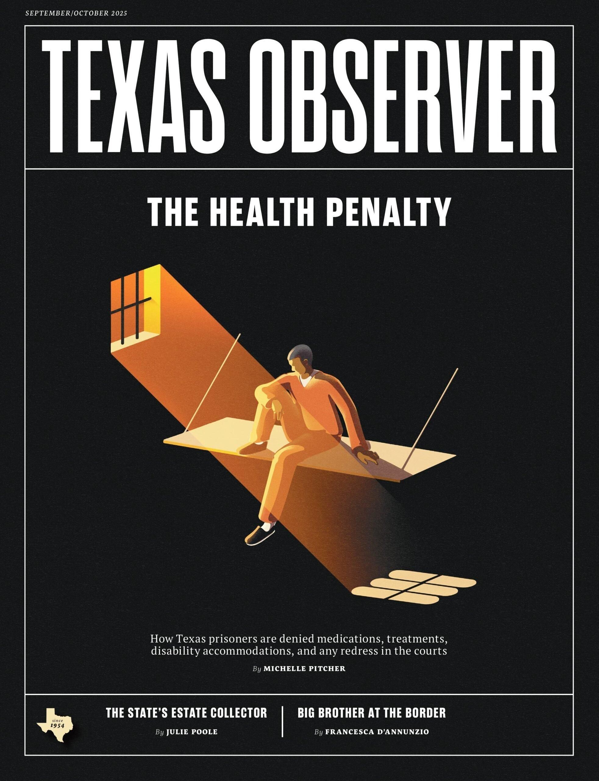 The September/October 2025 issue of Teas Observer magazine has a lead headline, "The Health Penalty by Michelle Pitcher." An illustration shows a Black prisoner in an orange prison jumpsuit, sitting on a prison bed as light streams in the prison windows. Subheadline: How Texas prisoners are denied medications, treatments, disability accommodations and any redress in the courts. Other stories: The State's Estate Collector by Julie Poole. Big Brother at the Border by Francesca D'Annunzio.

