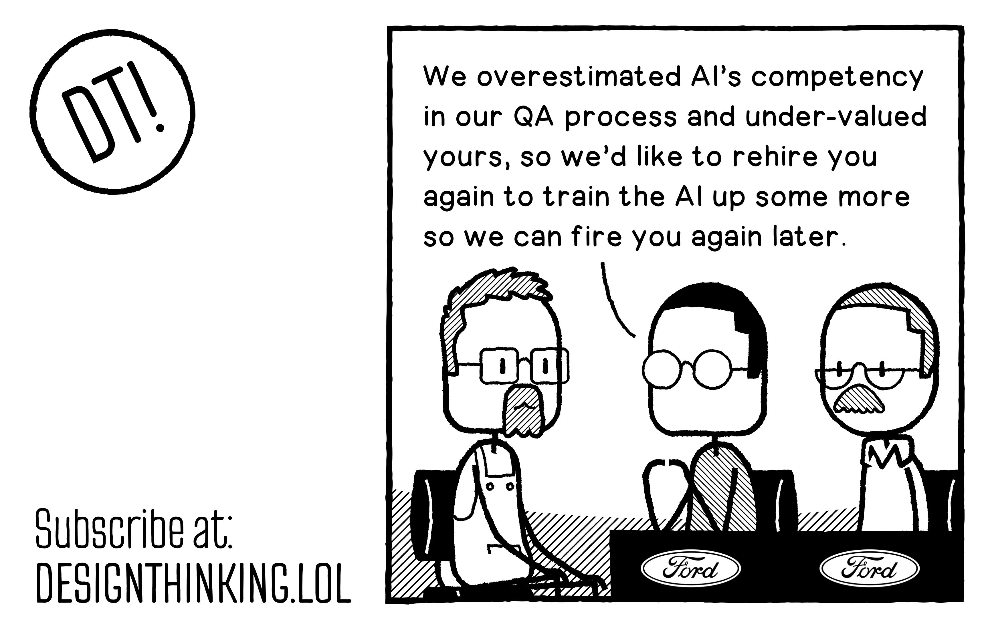 Managers at Ford speaking to an Engineer they fired recently to replace with AI: "We overestimated AI’s competency in our QA process and under-valued yours, so we’d like to rehire you again to train the AI up some more so we can fire you again later."