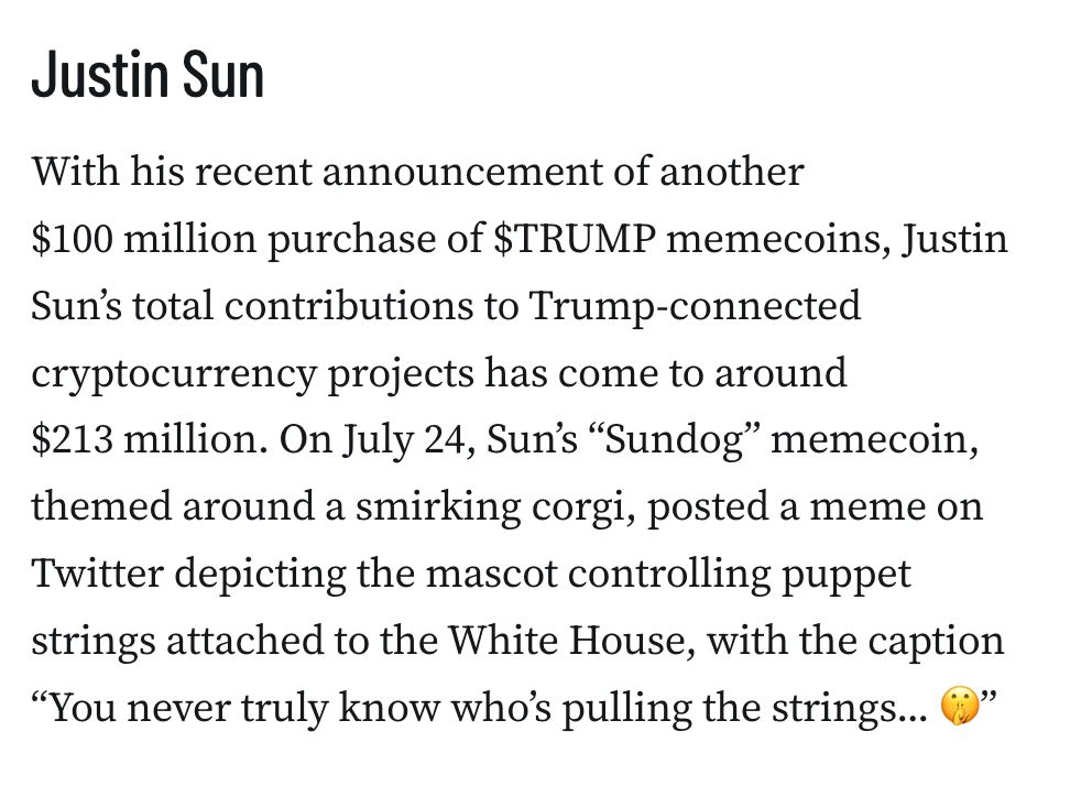 Justin Sun
With his recent announcement of another $100 million purchase of $TRUMP memecoins, Justin Sun’s total contributions to Trump-connected cryptocurrency projects has come to around $213 million. On July 24, Sun’s “Sundog” memecoin, themed around a smirking corgi, posted a meme on Twitter depicting the mascot controlling puppet strings attached to the White House, with the caption “You never truly know who’s pulling the strings... 🤫”