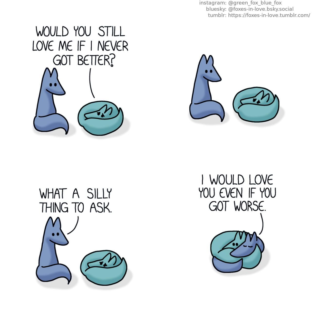 A comic of two foxes, one of whom is blue, the other is green. In this one, Blue is sitting next to Green, who has curled up into a tight ball, looking miserable. Green: Would you still love me if I never got better?  Blue hesitates a moment before answering. Blue: What a silly thing to ask.  Joining Green on the floor, Blue wraps himself around Green, who doesn't seem as sad anymore. Blue: I would love you even if you got worse.