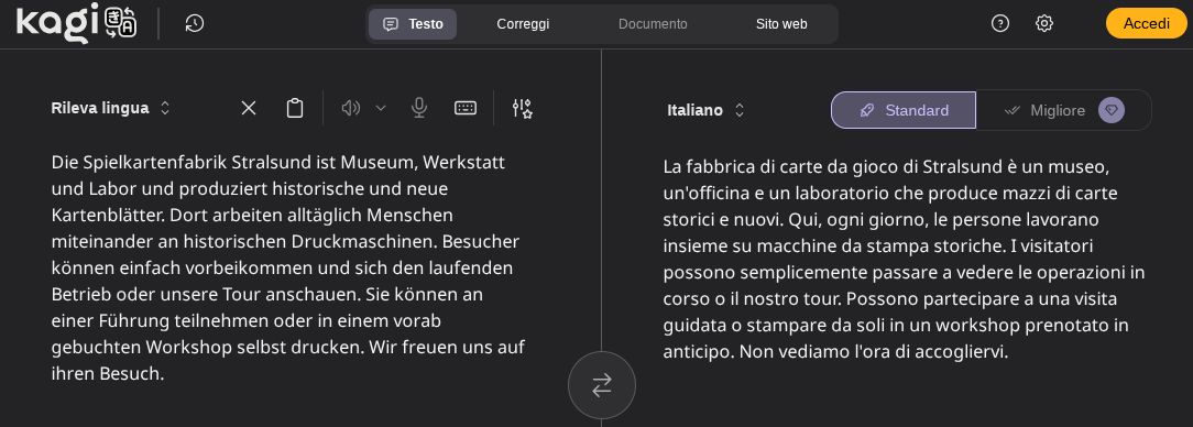 Screenshot che mostra il testo d'esempio tradotto da Kagi Traduttore. Originale tedesco: "Die Spielkartenfabrik Stralsund ist Museum, Werkstatt und Labor und produziert historische und neue Kartenblätter. Dort arbeiten alltäglich Menschen miteinander an historischen Druckmaschinen. Besucher können einfach vorbeikommen und sich den laufenden Betrieb oder unsere Tour anschauen. Sie können an einer Führung teilnehmen oder in einem vorab gebuchten Workshop selbst drucken. Wir freuen uns auf ihren Besuch." Traduzione: "La fabbrica di carte da gioco di Stralsund è un museo, un'officina e un laboratorio che produce mazzi di carte storici e nuovi. Qui, ogni giorno, le persone lavorano insieme su macchine da stampa storiche. I visitatori possono semplicemente passare a vedere le operazioni in corso o il nostro tour. Possono partecipare a una visita guidata o stampare da soli in un workshop prenotato in anticipo. Non vediamo l'ora della vostra visita."