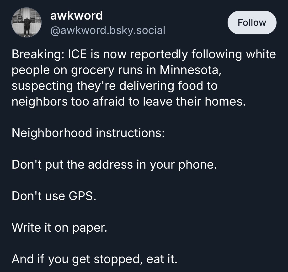 A social media post from the account "awkword" ([@]awkword.bsky.social) displayed on a dark background. The text reads: "Breaking: ICE is now reportedly following white people on grocery runs in Minnesota, suspecting they're delivering food to neighbors too afraid to leave their homes. Neighborhood instructions: Don't put the address in your phone. Don't use GPS. Write it on paper. And if you get stopped, eat it." 
