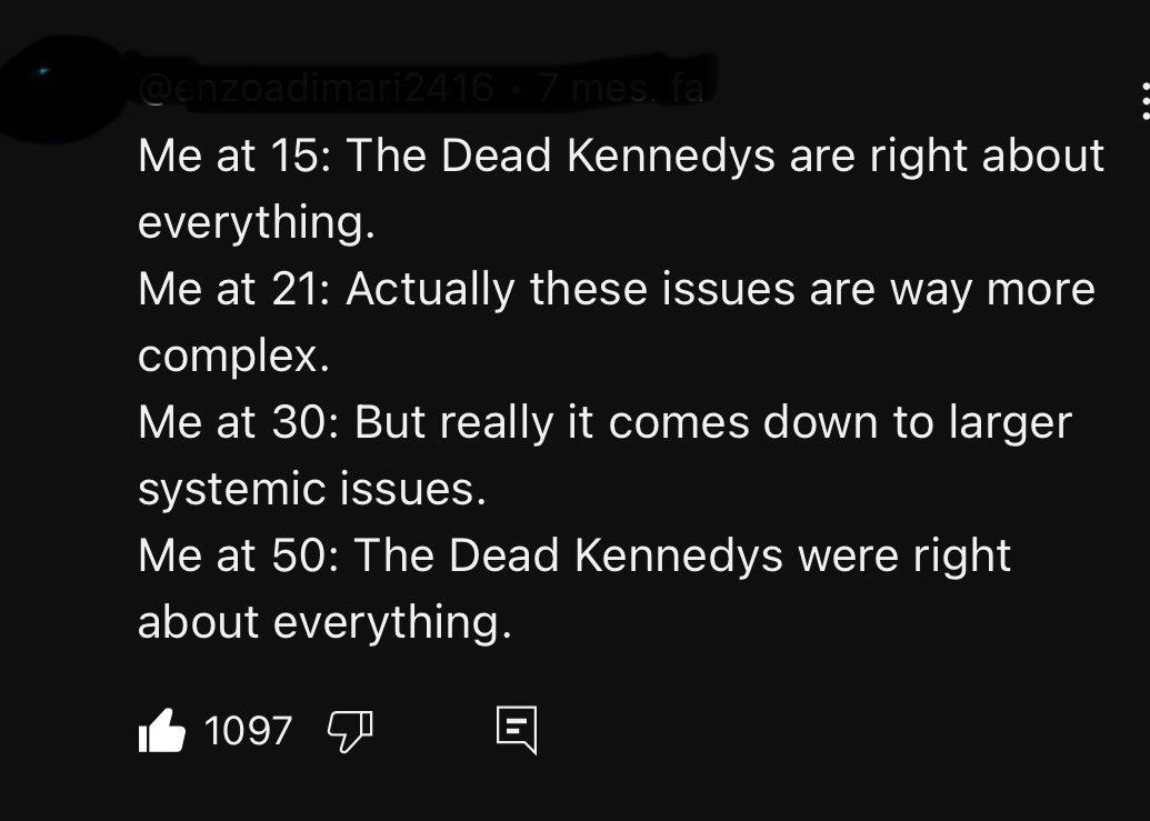 text:
Me at 15: The Dead Kennedys are right about everything.
Me at 21: Actually these issues are way more complex.
Me at 30: But really it comes down to larger systemic issues.
Me at 50: The Dead Kennedys were right about everything.