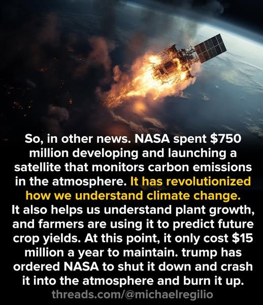 The picture is of a burning satellite.

So, in other news. NASA spent $750 million developing and launching a satellite that monitors carbon emissions in the atmosphere. It has revolutionized how we understand climate change. It also helps us understand plant growth, and farmers are using it to predict future crop yields. At this point, it only cost $15 million a year to maintain. trump has ordered NASA to shut it down and crash it into the atmosphere and burn it up.  