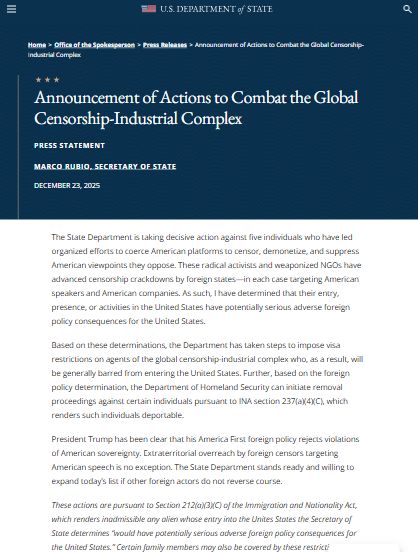 Announcement of Actions to Combat the Global Censorship-Industrial Complex
Press Statement

Marco Rubio, Secretary of State

December 23, 2025

The State Department is taking decisive action against five individuals who have led organized efforts to coerce American platforms to censor, demonetize, and suppress American viewpoints they oppose. These radical activists and weaponized NGOs have advanced censorship crackdowns by foreign states—in each case targeting American speakers and American companies. As such, I have determined that their entry, presence, or activities in the United States have potentially serious adverse foreign policy consequences for the United States. 

Based on these determinations, the Department has taken steps to impose visa restrictions on agents of the global censorship-industrial complex who, as a result, will be generally barred from entering the United States. Further, based on the foreign policy determination, the Department of Homeland Security can initiate removal proceedings against certain individuals pursuant to INA section 237(a)(4)(C), which renders such individuals deportable.    

President Trump has been clear that his America First foreign policy rejects violations of American sovereignty. Extraterritorial overreach by foreign censors targeting American speech is no exception. The State Department stands ready and willing to expand today’s list if other foreign actors do not reverse course.
