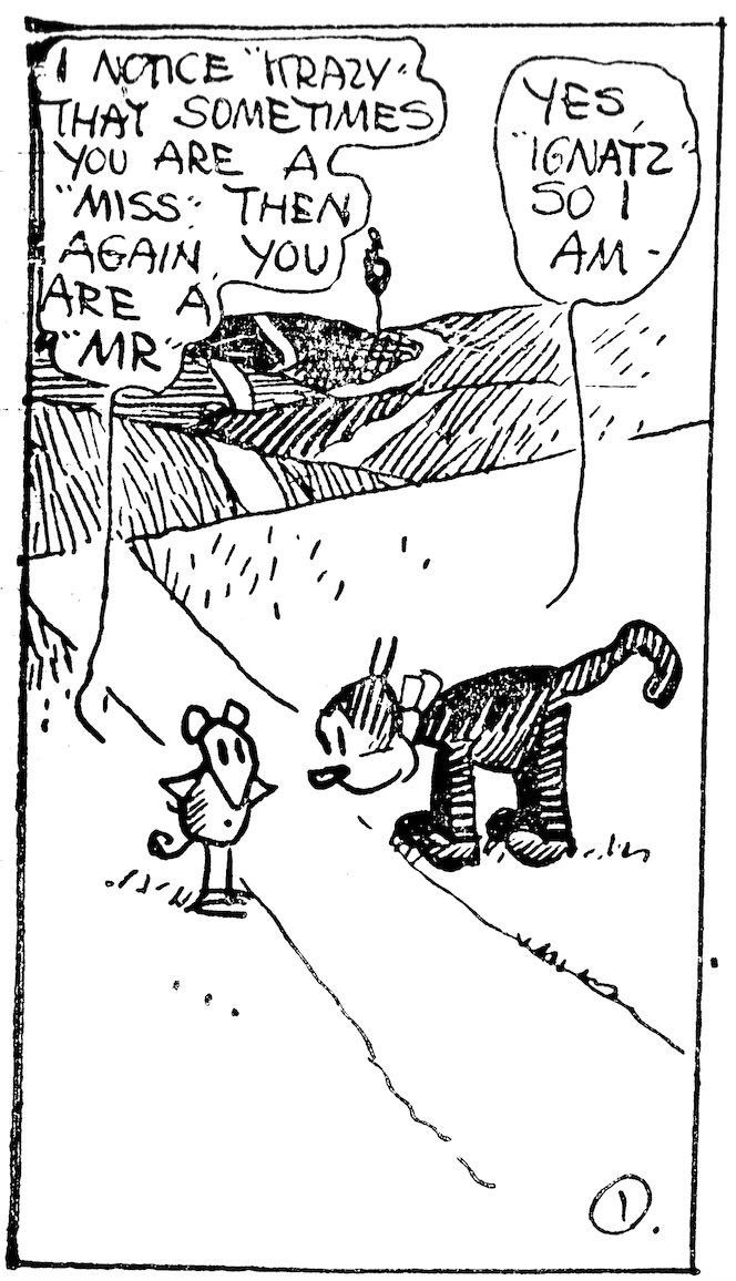 Cartoon of a Mouse and a cat on a field.

The mouse says: »I notice "Krazy" that sometimes you are a "Miss". The again, you are a "Mr"«

The cat, with a cute collar, answers: »Yes "Ignatz", so I am«